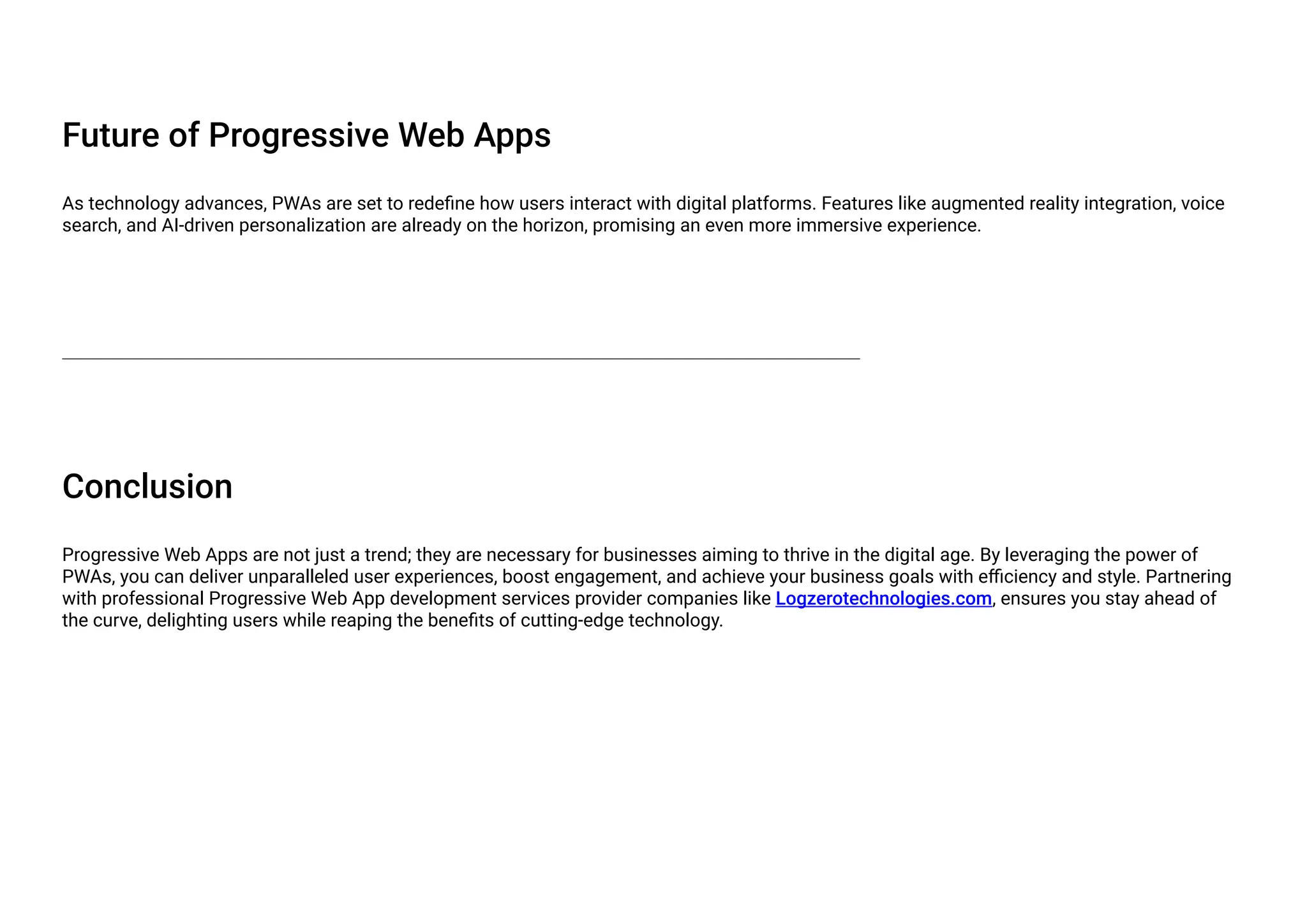 Future of Progressive Web Apps
As technology advances, PWAs are set to redefine how users interact with digital platforms. Features like augmented reality integration, voice
search, and AI-driven personalization are already on the horizon, promising an even more immersive experience.
Conclusion
Progressive Web Apps are not just a trend; they are necessary for businesses aiming to thrive in the digital age. By leveraging the power of
PWAs, you can deliver unparalleled user experiences, boost engagement, and achieve your business goals with efficiency and style. Partnering
with professional Progressive Web App development services provider companies like Logzerotechnologies.com, ensures you stay ahead of
the curve, delighting users while reaping the benefits of cutting-edge technology.
 