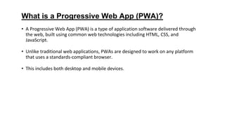 What is a Progressive Web App (PWA)?
• A Progressive Web App (PWA) is a type of application software delivered through
the web, built using common web technologies including HTML, CSS, and
JavaScript.
• Unlike traditional web applications, PWAs are designed to work on any platform
that uses a standards-compliant browser.
• This includes both desktop and mobile devices.
 