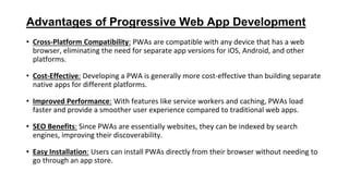 Advantages of Progressive Web App Development
• Cross-Platform Compatibility: PWAs are compatible with any device that has a web
browser, eliminating the need for separate app versions for iOS, Android, and other
platforms.
• Cost-Effective: Developing a PWA is generally more cost-effective than building separate
native apps for different platforms.
• Improved Performance: With features like service workers and caching, PWAs load
faster and provide a smoother user experience compared to traditional web apps.
• SEO Benefits: Since PWAs are essentially websites, they can be indexed by search
engines, improving their discoverability.
• Easy Installation: Users can install PWAs directly from their browser without needing to
go through an app store.
 