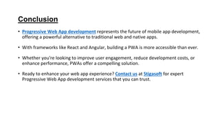 Conclusion
• Progressive Web App development represents the future of mobile app development,
offering a powerful alternative to traditional web and native apps.
• With frameworks like React and Angular, building a PWA is more accessible than ever.
• Whether you're looking to improve user engagement, reduce development costs, or
enhance performance, PWAs offer a compelling solution.
• Ready to enhance your web app experience? Contact us at Stigasoft for expert
Progressive Web App development services that you can trust.
 
