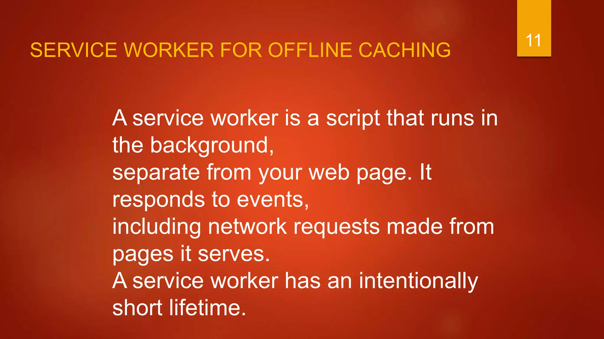 11
A service worker is a script that runs in
the background,
separate from your web page. It
responds to events,
including network requests made from
pages it serves.
A service worker has an intentionally
short lifetime.
SERVICE WORKER FOR OFFLINE CACHING
 