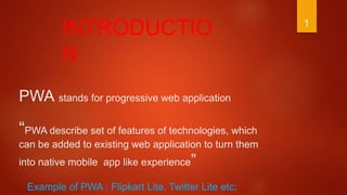 PWA stands for progressive web application
“PWA describe set of features of technologies, which
can be added to existing web application to turn them
into native mobile app like experience”
INTRODUCTIO
N
1
Example of PWA : Flipkart Lite, Twitter Lite etc;
 