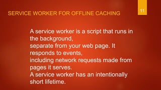 11
A service worker is a script that runs in
the background,
separate from your web page. It
responds to events,
including network requests made from
pages it serves.
A service worker has an intentionally
short lifetime.
SERVICE WORKER FOR OFFLINE CACHING
 