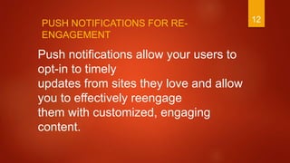 12
Push notifications allow your users to
opt-in to timely
updates from sites they love and allow
you to effectively reengage
them with customized, engaging
content.
PUSH NOTIFICATIONS FOR RE-
ENGAGEMENT
 