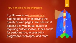 13
How to check is web is progressive
Lighthouse is an open-source,
automated tool for improving the
quality of web pages. You can run it
against any web page, public or
requiring authentication. It has audits
for performance, accessibility,
progressive web apps, and more.
 