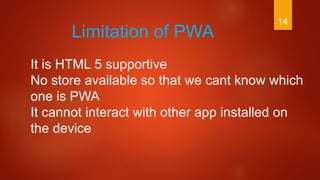 14
Limitation of PWA
It is HTML 5 supportive
No store available so that we cant know which
one is PWA
It cannot interact with other app installed on
the device
 