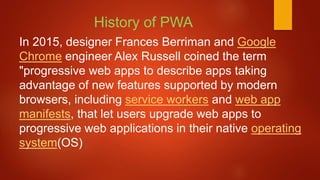 In 2015, designer Frances Berriman and Google
Chrome engineer Alex Russell coined the term
"progressive web apps to describe apps taking
advantage of new features supported by modern
browsers, including service workers and web app
manifests, that let users upgrade web apps to
progressive web applications in their native operating
system(OS)
History of PWA
 