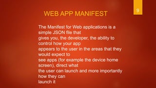 9
The Manifest for Web applications is a
simple JSON file that
gives you, the developer, the ability to
control how your app
appears to the user in the areas that they
would expect to
see apps (for example the device home
screen), direct what
the user can launch and more importantly
how they can
launch it
WEB APP MANIFEST
 