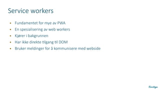 Service workers
● Fundamentet for mye av PWA
● En spesialisering av web workers
● Kjører i bakgrunnen
● Har ikke direkte tilgang til DOM
● Bruker meldinger for å kommunisere med webside
 