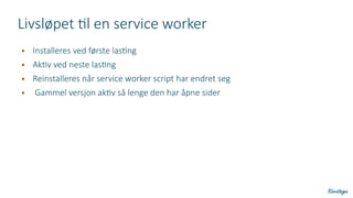 Livsløpet til en service worker
● Installeres ved første lasting
● Aktiv ved neste lasting
● Reinstalleres når service worker script har endret seg
● Gammel versjon aktiv så lenge den har åpne sider
 