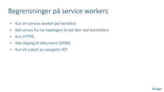 Begrensninger på service workers
● Kun én service worker per kontekst
● Må serves fra rot-katalogen til det den skal kontrollere
● Kun HTTPS
● Ikke tilgang til dokument (DOM)
● Kun et subset av navigator API
 