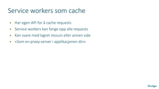 Service workers som cache
● Har egen API for å cache requests
● Service workers kan fange opp alle requests
● Kan svare med lagret ressurs eller annen side
● «Som en proxy-server i applikasjonen din»
 