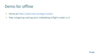 Demo for offline
● Demo på https://opensites.kantega.no/tdc/
● Prøv navigering med og uten nettkobling («flight mode» e.l.)
 