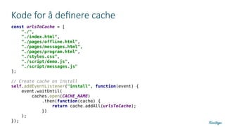 Kode for å definere cache
const urlsToCache = [
"./",
"./index.html",
"./pages/offline.html",
"./pages/messages.html",
"./pages/program.html",
"./styles.css",
"./script/demo.js",
"./script/messages.js"
];
// Create cache on install
self.addEventListener("install", function(event) {
event.waitUntil(
caches.open(CACHE_NAME)
.then(function(cache) {
return cache.addAll(urlsToCache);
})
);
});
 