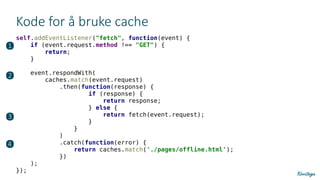 Kode for å bruke cache
self.addEventListener("fetch", function(event) {
if (event.request.method !== "GET") {
return;
}
event.respondWith(
caches.match(event.request)
.then(function(response) {
if (response) {
return response;
} else {
return fetch(event.request);
}
}
)
.catch(function(error) {
return caches.match('./pages/offline.html');
})
);
});
❶
❷
❸
❹
 