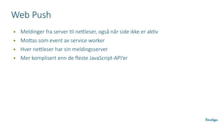 Web Push
● Meldinger fra server til nettleser, også når side ikke er aktiv
● Mottas som event av service worker
● Hver nettleser har sin meldingsserver
● Mer komplisert enn de fleste JavaScript-API’er
 