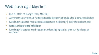 Web push og sikkerhet
● Kan du stole på Google (eller Mozilla)?
● Asymmetrisk kryptering / offentlig nøkkelkryptering brukes for å bevare sikkerhet
● Meldinger signeres med applikasjonsservers nøkkel for å bekrefte opprinnelse
● Nettleser lager eget nøkkelpar
● Meldinger krypteres med nettlesers offentlige nøkkel så den kun kan leses av
nettleser
 