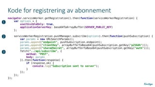 Kode for registrering av abonnement
navigator.serviceWorker.getRegistration().then(function(serviceWorkerRegistration) {
var options = {
userVisibleOnly: true,
applicationServerKey: base64ToArrayBuffer(SERVER_PUBLIC_KEY)
};
serviceWorkerRegistration.pushManager.subscribe(options).then(function(pushSubscription) {
var params = new URLSearchParams();
params.append("endpoint", pushSubscription.endpoint);
params.append("clientKey", arrayBufferToBase64(pushSubscription.getKey("p256dh")));
params.append("sharedSecret", arrayBufferToBase64(pushSubscription.getKey("auth")));
fetch("../api/subscribe", {
method: "POST",
body: params
}).then(function(response) {
if (response.ok) {
console.log("Subscription sent to server");
}
});
});
});
❶
❷
❸
 