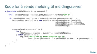 Kode for å sende melding til meldingsserver
private void notifyClients(String message) {
byte[] encodedMessage = message.getBytes(Charset.forName("UTF-8"));
for (Subscription subscription : SubscriptionStore.getSubscriptions()) {
Notification notification = new Notification(subscription.getEndpoint(),
subscription.getClientKey(),
subscription.getSharedSecret(),
encodedMessage);
executorService.execute(() -> {
try {
HttpResponse response = pushService.send(notification);
} catch (Exception e) {
log.warn("Notify for {} threw execption {}: {}",
subscription.getEndpoint(), e.getClass().getName(), e.getMessage());
}
});
}
}
 