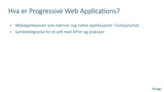 Hva er Progressive Web Applications?
● Webapplikasjoner som nærmer seg native applikasjoner i funksjonalitet
● Samlebetegnelse for et sett med API’er og praksiser
 