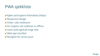 PWA sjekkliste
✔ Kjører på kryptert forbindelse (https)
✔ Responsivt design
✔ Virker i alle nettlesere
✔ Gir respons når nettleser er offline
✔ Laste raskt også på treigt nett
✔ Web app manifest
✔ Mulighet for server push
 