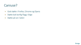 Caniuse?
● God støtte i Firefox, Chrome og Opera
● Støtte bak konfig-flagg i Edge
● Støtte på vei i Safari
 