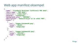 Web app manifest eksempel
{
"name": "Trondheim Developer Conference PWA demo",
"short_name": "PWA demo",
"start_url": "index.html",
"display": "standalone",
"background_color": "#034961",
"description": "Demonstrasjon av en enkel PWA",
"icons": [
{
"src": "images/tdcdemo48.png",
"sizes": "48x48",
"type": "image/png"
},
{
"src": "images/tdcdemo192.png",
"sizes": "192x192",
"type": "image/png"
}
]
}
 