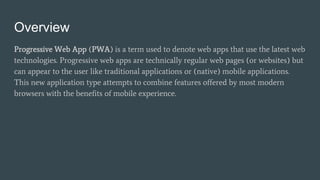 Overview
Progressive Web App (PWA) is a term used to denote web apps that use the latest web
technologies. Progressive web apps are technically regular web pages (or websites) but
can appear to the user like traditional applications or (native) mobile applications.
This new application type attempts to combine features offered by most modern
browsers with the benefits of mobile experience.
 