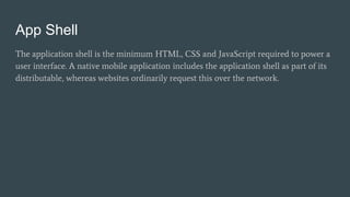 App Shell
The application shell is the minimum HTML, CSS and JavaScript required to power a
user interface. A native mobile application includes the application shell as part of its
distributable, whereas websites ordinarily request this over the network.
 