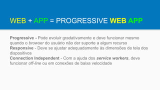 WEB + APP = PROGRESSIVE WEB APP
Progressive - Pode evoluir gradativamente e deve funcionar mesmo
quando o browser do usuário não der suporte a algum recurso
Responsive - Deve se ajustar adequadamente às dimensões de tela dos
dispositivos
Connection Independent - Com a ajuda dos service workers, deve
funcionar off-line ou em conexões de baixa velocidade
 