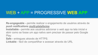 Re-engageable - permite realizar o engajamento de usuários através de
push notifications multi-plataforma.
Installable - permite aos usuários adicionar o web app na tela inicial e
abrir como se fosse um app nativo sem precisar de passar pelo Google
Play.
Safe - entregues através de HTTPS.
Linkable - fácil de compartilhar e acessar através de URL
WEB + APP = PROGRESSIVE WEB APP
 
