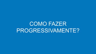COMO FAZER
PROGRESSIVAMENTE?
 