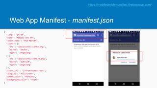 Web App Manifest - manifest.json
{
"lang": "pt-BR",
"name": "Mobile Dev BH",
"short_name": "PWA-MDevBH",
"icons": [{
"src": "app/assets/icon64.png",
"sizes": "64x64",
"type": "image/png"
},{
"src": "app/assets/icon128.png",
"sizes": "128x128",
"type": "image/png"
}],
"start_url": "/?from=homescreen",
"display": "fullscreen",
"theme_color": "#3F51B5",
"background_color": "white"
}
https://mobiledevbh-manifest.firebaseapp.com/
 