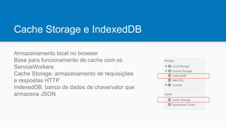 Cache Storage e IndexedDB
Armazenamento local no browser
Base para funcionamento de cache com os
ServiceWorkers
Cache Storage: armazenamento de requisições
e respostas HTTP
IndexedDB: banco de dados de chave/valor que
armazena JSON
 