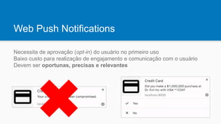 Web Push Notifications
Necessita de aprovação (opt-in) do usuário no primeiro uso
Baixo custo para realização de engajamento e comunicação com o usuário
Devem ser oportunas, precisas e relevantes
 