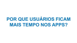 POR QUE USUÁRIOS FICAM
MAIS TEMPO NOS APPS?
 