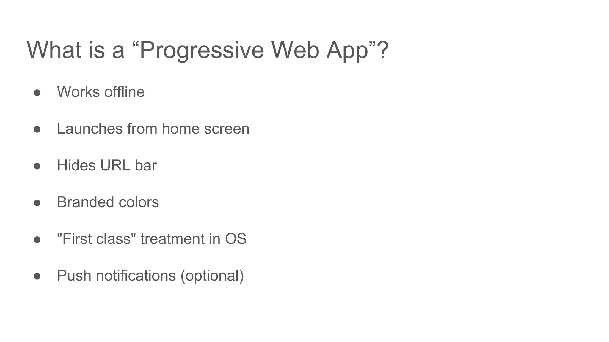 What is a “Progressive Web App”?
● Works offline
● Launches from home screen
● Hides URL bar
● Branded colors
● "First class" treatment in OS
● Push notifications (optional)
 