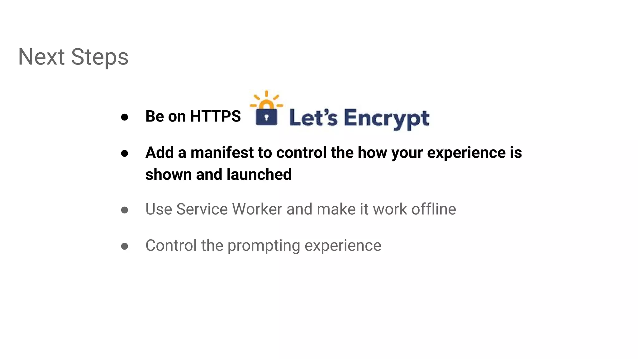 Next Steps
● Be on HTTPS
● Add a manifest to control the how your experience is
shown and launched
● Use Service Worker and make it work offline
● Control the prompting experience
 