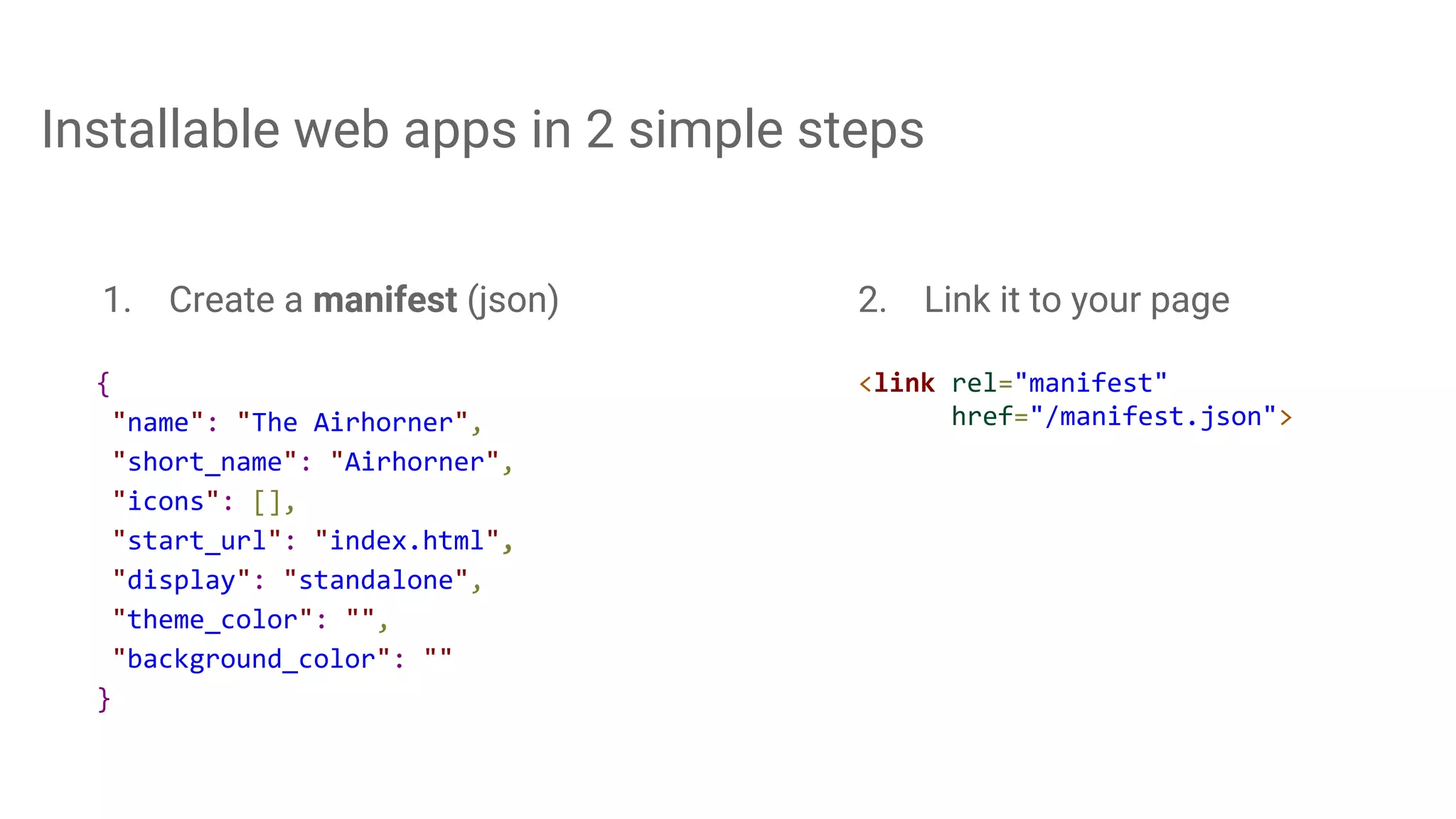 Installable web apps in 2 simple steps
{
"name": "The Airhorner",
"short_name": "Airhorner",
"icons": [],
"start_url": "index.html",
"display": "standalone",
"theme_color": "",
"background_color": ""
}
1. Create a manifest (json)
<link rel="manifest"
href="/manifest.json">
2. Link it to your page
 