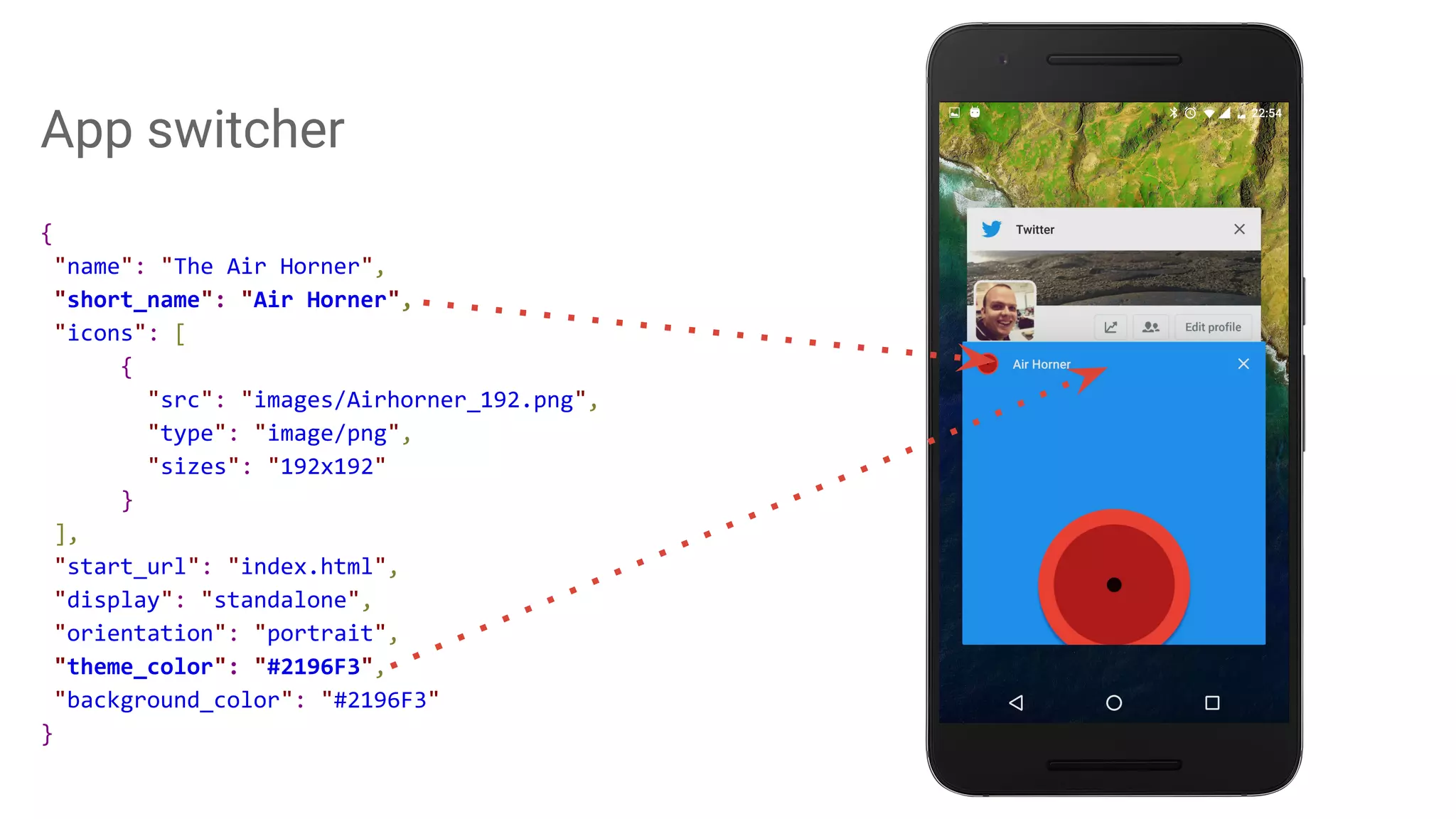 App switcher
{
"name": "The Air Horner",
"short_name": "Air Horner",
"icons": [
{
"src": "images/Airhorner_192.png",
"type": "image/png",
"sizes": "192x192"
}
],
"start_url": "index.html",
"display": "standalone",
"orientation": "portrait",
"theme_color": "#2196F3",
"background_color": "#2196F3"
}
 