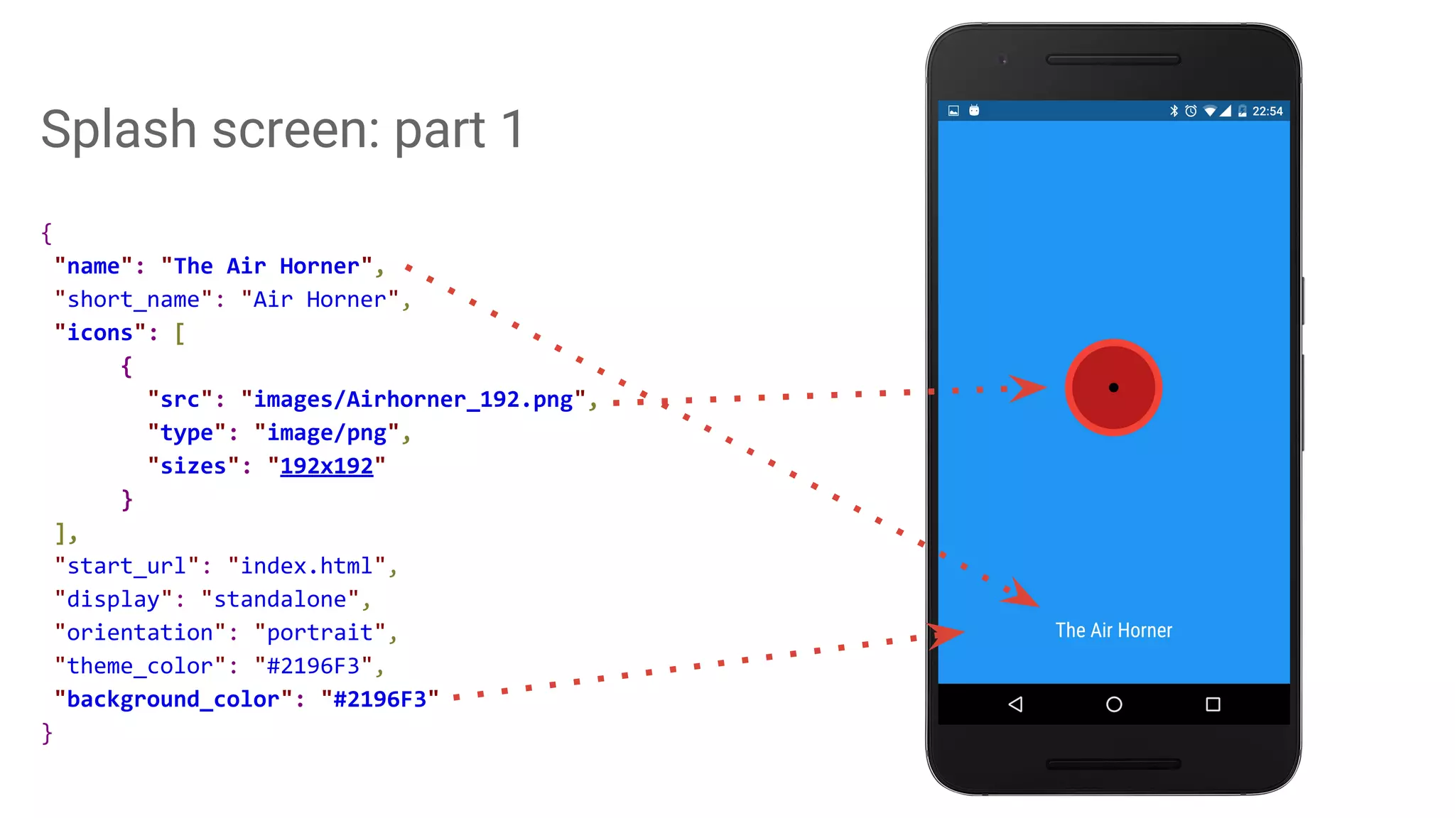 Splash screen: part 1
{
"name": "The Air Horner",
"short_name": "Air Horner",
"icons": [
{
"src": "images/Airhorner_192.png",
"type": "image/png",
"sizes": "192x192"
}
],
"start_url": "index.html",
"display": "standalone",
"orientation": "portrait",
"theme_color": "#2196F3",
"background_color": "#2196F3"
}
 