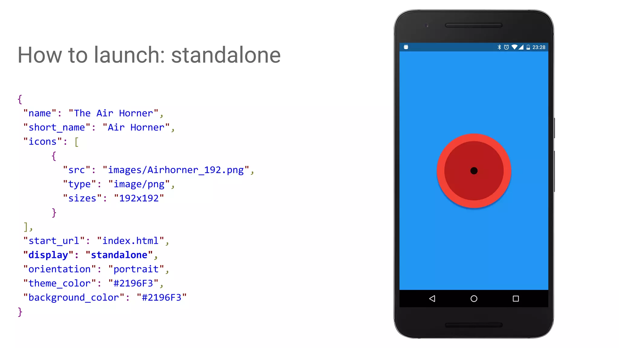 How to launch: standalone
{
"name": "The Air Horner",
"short_name": "Air Horner",
"icons": [
{
"src": "images/Airhorner_192.png",
"type": "image/png",
"sizes": "192x192"
}
],
"start_url": "index.html",
"display": "standalone",
"orientation": "portrait",
"theme_color": "#2196F3",
"background_color": "#2196F3"
}
 