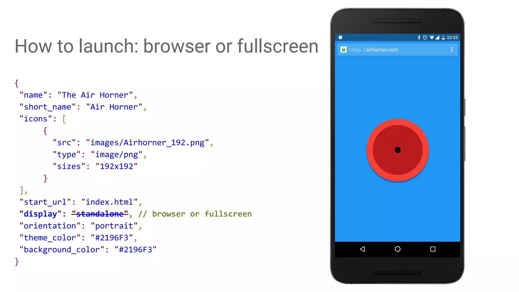 How to launch: browser or fullscreen
{
"name": "The Air Horner",
"short_name": "Air Horner",
"icons": [
{
"src": "images/Airhorner_192.png",
"type": "image/png",
"sizes": "192x192"
}
],
"start_url": "index.html",
"display": "standalone", // browser or fullscreen
"orientation": "portrait",
"theme_color": "#2196F3",
"background_color": "#2196F3"
}
 