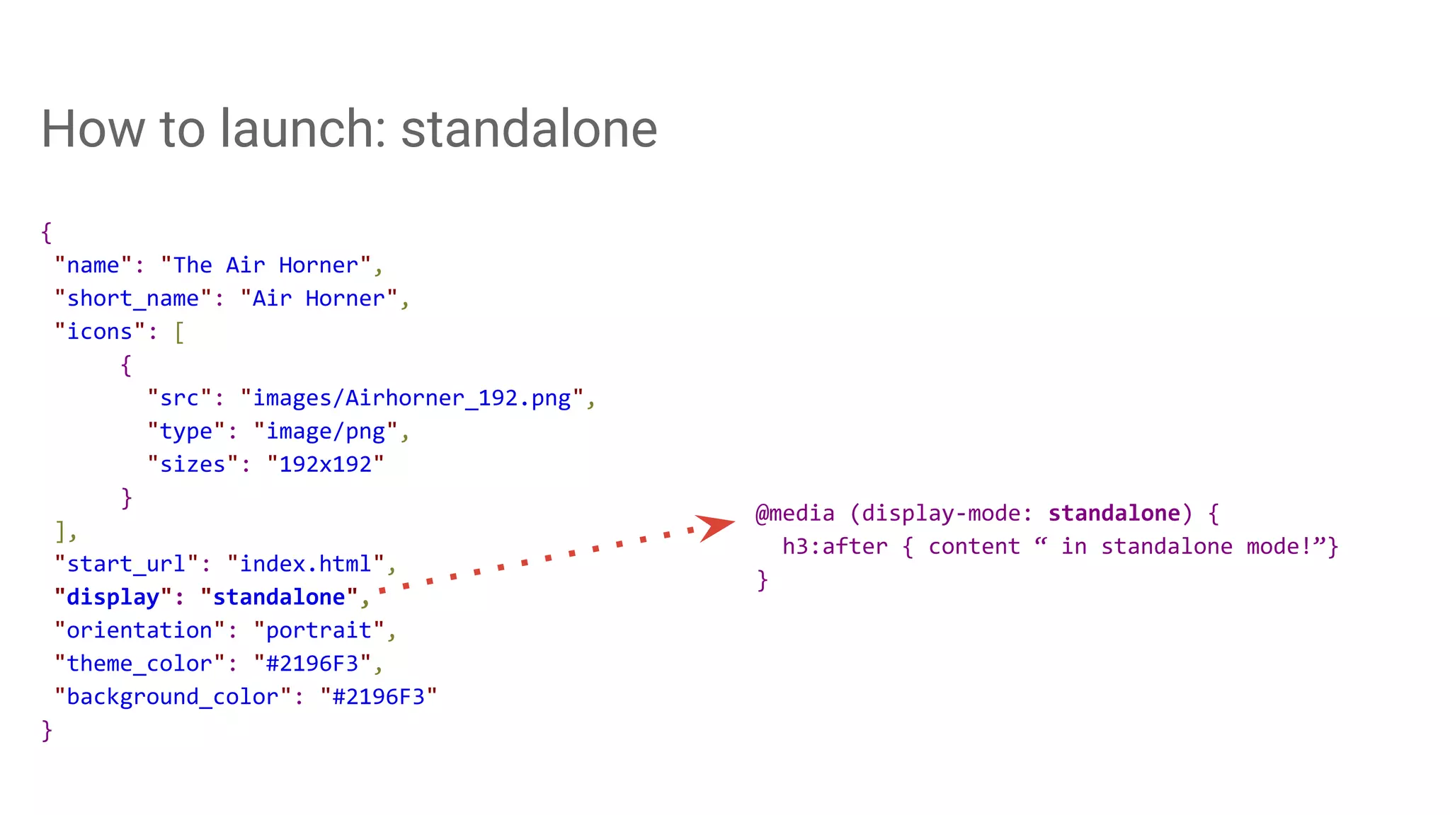 How to launch: standalone
{
"name": "The Air Horner",
"short_name": "Air Horner",
"icons": [
{
"src": "images/Airhorner_192.png",
"type": "image/png",
"sizes": "192x192"
}
],
"start_url": "index.html",
"display": "standalone",
"orientation": "portrait",
"theme_color": "#2196F3",
"background_color": "#2196F3"
}
@media (display-mode: standalone) {
h3:after { content “ in standalone mode!”}
}
 