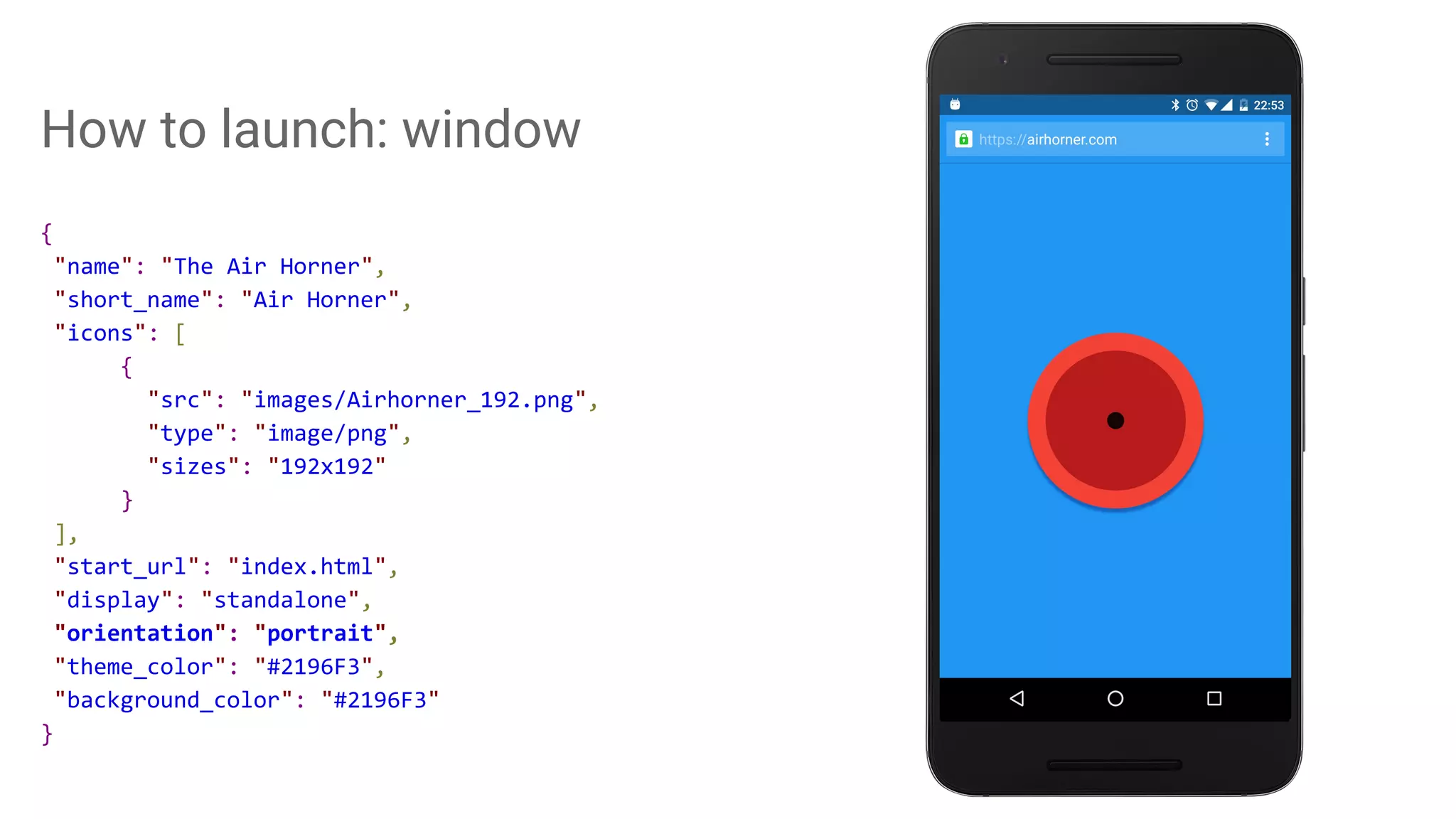 How to launch: window
{
"name": "The Air Horner",
"short_name": "Air Horner",
"icons": [
{
"src": "images/Airhorner_192.png",
"type": "image/png",
"sizes": "192x192"
}
],
"start_url": "index.html",
"display": "standalone",
"orientation": "portrait",
"theme_color": "#2196F3",
"background_color": "#2196F3"
}
 