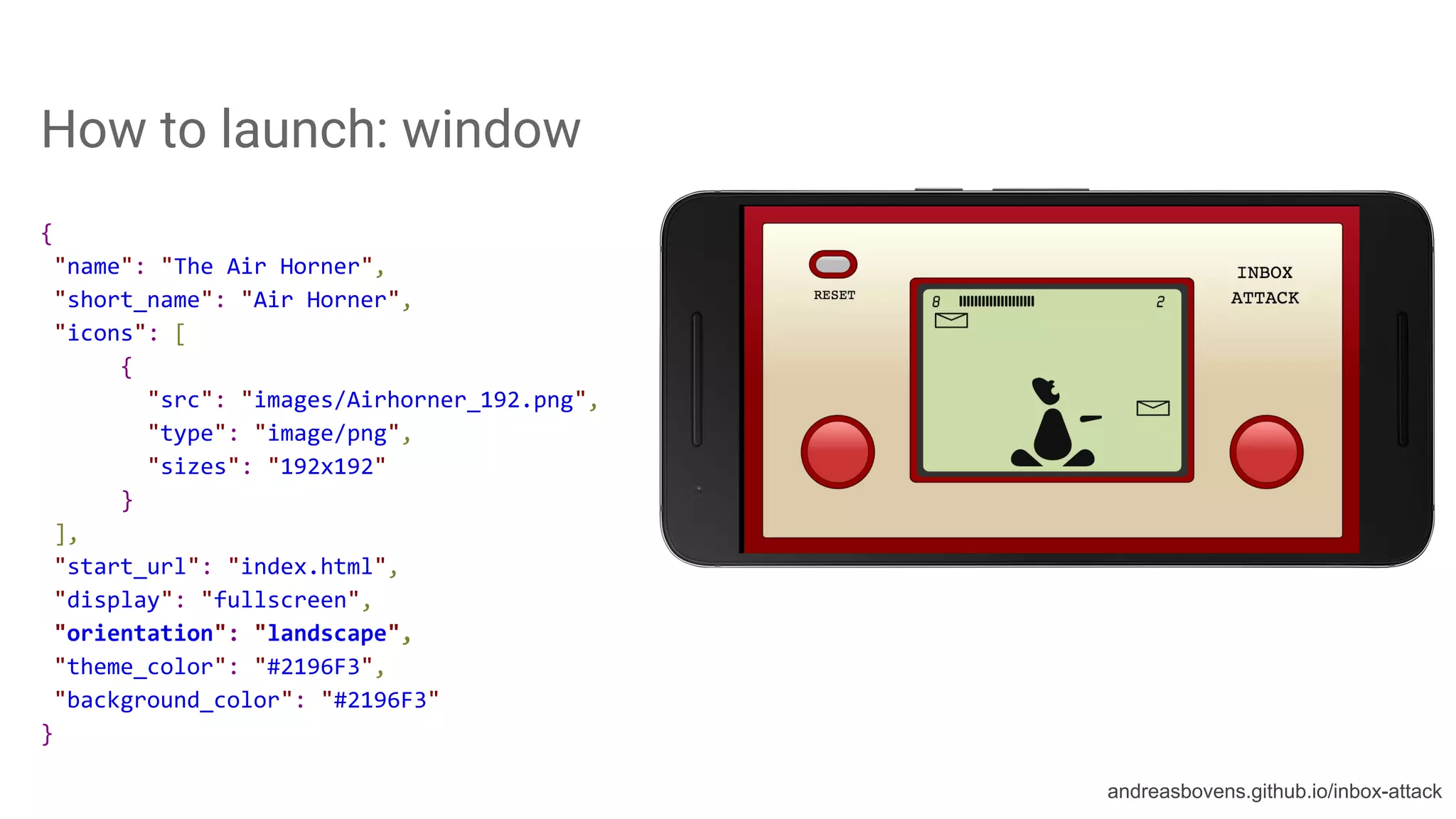 How to launch: window
{
"name": "The Air Horner",
"short_name": "Air Horner",
"icons": [
{
"src": "images/Airhorner_192.png",
"type": "image/png",
"sizes": "192x192"
}
],
"start_url": "index.html",
"display": "fullscreen",
"orientation": "landscape",
"theme_color": "#2196F3",
"background_color": "#2196F3"
}
andreasbovens.github.io/inbox-attack
 