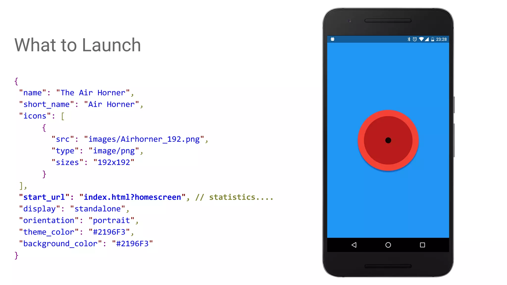 What to Launch
{
"name": "The Air Horner",
"short_name": "Air Horner",
"icons": [
{
"src": "images/Airhorner_192.png",
"type": "image/png",
"sizes": "192x192"
}
],
"start_url": "index.html?homescreen", // statistics....
"display": "standalone",
"orientation": "portrait",
"theme_color": "#2196F3",
"background_color": "#2196F3"
}
 