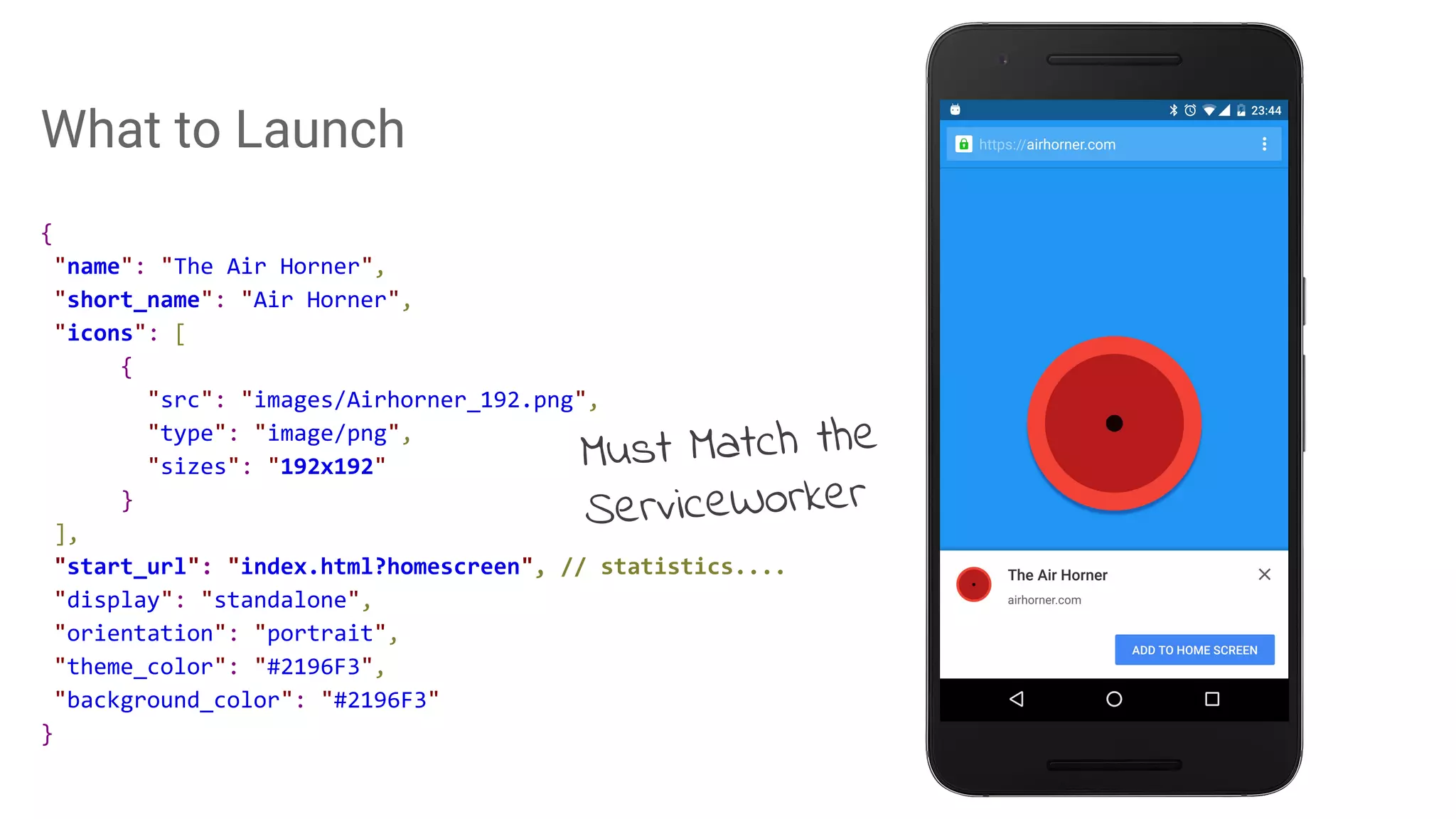 What to Launch
{
"name": "The Air Horner",
"short_name": "Air Horner",
"icons": [
{
"src": "images/Airhorner_192.png",
"type": "image/png",
"sizes": "192x192"
}
],
"start_url": "index.html?homescreen", // statistics....
"display": "standalone",
"orientation": "portrait",
"theme_color": "#2196F3",
"background_color": "#2196F3"
}
Must Match the
ServiceWorker
 