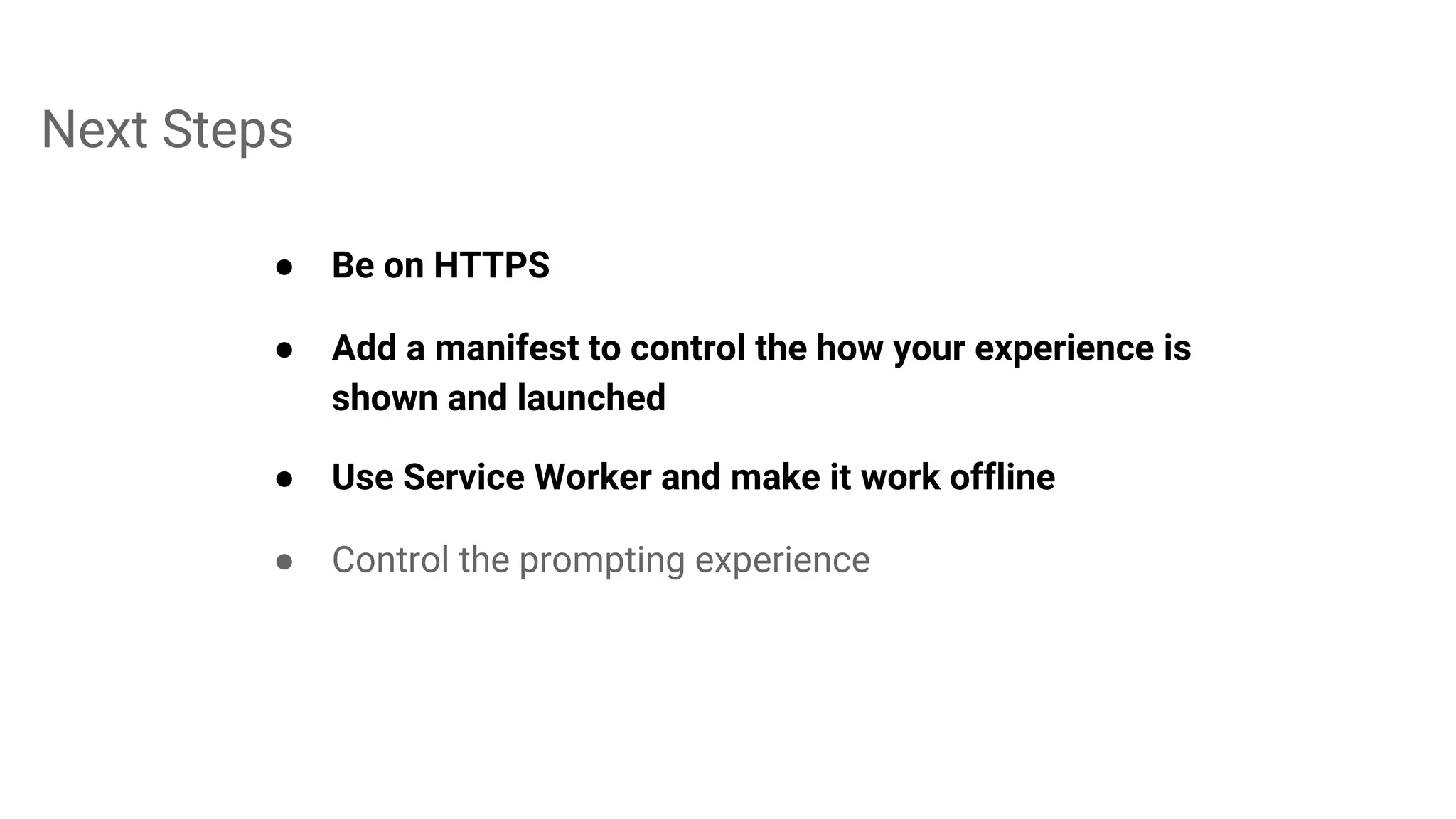 Next Steps
● Be on HTTPS
● Add a manifest to control the how your experience is
shown and launched
● Use Service Worker and make it work offline
● Control the prompting experience
 
