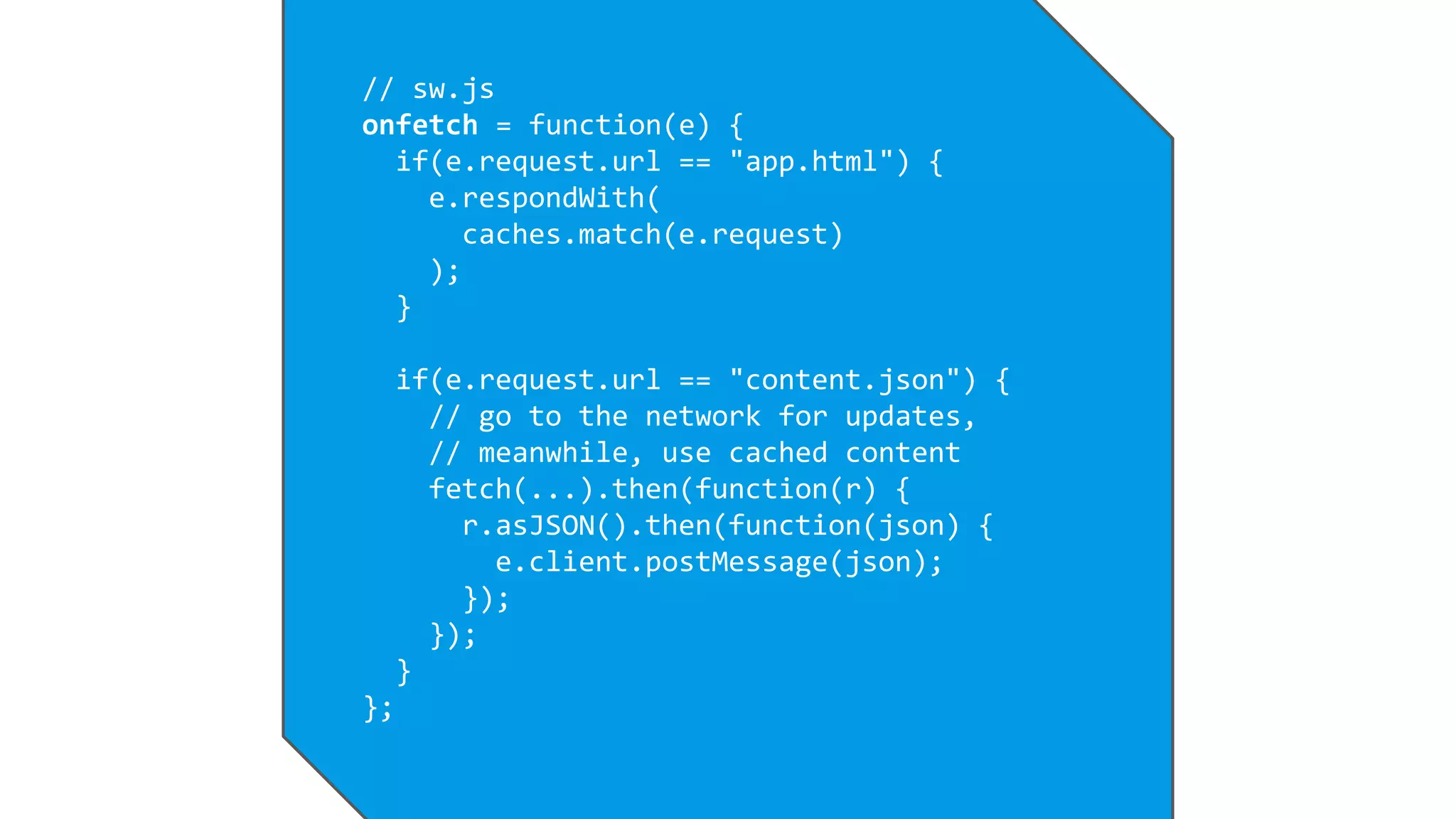 // sw.js
onfetch = function(e) {
if(e.request.url == "app.html") {
e.respondWith(
caches.match(e.request)
);
}
if(e.request.url == "content.json") {
// go to the network for updates,
// meanwhile, use cached content
fetch(...).then(function(r) {
r.asJSON().then(function(json) {
e.client.postMessage(json);
});
});
}
};
 